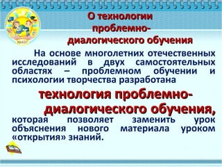 На основе многолетних отечественных
исследований в двух самостоятельных
областях – проблемном обучении и
психологии творчества разработана
технология проблемно-технология проблемно-
диалогического обучения,диалогического обучения,
которая позволяет заменить урок
объяснения нового материала уроком
«открытия» знаний.
О технологииО технологии
проблемно-проблемно-
диалогического обучениядиалогического обучения
 