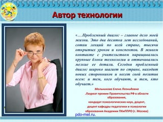 «…..Проблемный диалог – главное дело моей
жизни. Это два десятка лет исследований,
сотни лекций по всей стране, тысячи
открытых уроков и конспектов. В живом
контакте с учительством наращивались
крупные блоки технологии и оттачивались
мелкие ее детали. Сегодня проблемный
диалог широко шагает по стране, находит
новых сторонников и несет свой позитив
всем: и тем, кого обучают, и тем, кто
обучает.»
Мельникова Елена Леонидовна
.Лауреат премии Правительства РФ в области
образования,
кандидат психологических наук, доцент,
доцент кафедры педагогики и психологии
образования Академии ПКиППРО (г. Москва)
Автор технологииАвтор технологии
 pdo-mel.ru.
 