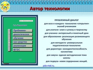 ПРОБЛЕМНЫЙ ДИАЛОГ
для всех и каждого- технология «открытия»
знаний учениками
для учителя- ключ к успеху и творчеству
для ученика- интересный и понятный урок
для образования- реализация развивающего
обучения
для методиста- универсальная
педагогическая технология
для директора- конкурентоспособность
коллектива
для завуча- единая методическая тема
школы
для педвуза- новое содержание лекций.
Автор технологииАвтор технологии
 pdo-mel.ru.
 