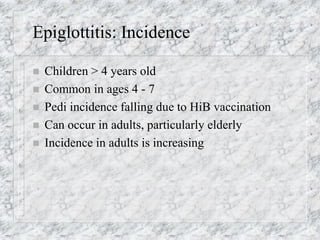 Epiglottitis: Incidence
 Children > 4 years old
 Common in ages 4 - 7
 Pedi incidence falling due to HiB vaccination
 Can occur in adults, particularly elderly
 Incidence in adults is increasing
 