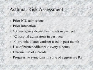 Asthma: Risk Assessment
 Prior ICU admissions
 Prior intubation
 >3 emergency department visits in past year
 >2 hospital admissions in past year
 >1 bronchodilator canister used in past month
 Use of bronchodilators > every 4 hours
 Chronic use of steroids
 Progressive symptoms in spite of aggressive Rx
 