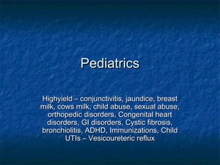 Pediatrics
Highyield – conjunctivitis, jaundice, breast
milk, cows milk, child abuse, sexual abuse,
orthopedic disorders, Congenital heart
disorders, GI disorders, Cystic fibrosis,
bronchiolitis, ADHD, Immunizations, Child
UTIs – Vesicoureteric reflux

 