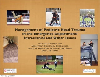 Management of Pediatric Head Trauma
                           in the Emergency Department:
                            Intracranial and Other Issues
                                      John M. Howard, DO
                                Assistant Director, Emergikids
                              Alexian Brothers Hospital Network
                                         April 16, 2011




Wednesday, April 20, 2011
 