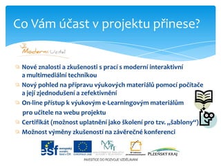 Nové znalosti a zkušenosti s prací s moderní interaktivní               a multimediální technikouNový pohled na přípravu výukových materiálů pomocí počítače a její zjednodušení a zefektivněníOn-line přístup k výukovým e-Learningovýmmateriálům      pro učitele na webu projektuCertifikát (možnost uplatnění jako školení pro tzv. „šablony“)Možnost výměny zkušeností na závěrečné konferenciCo Vám účast v projektu přinese?