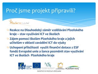 Reakce na Dlouhodobý záměr vzdělávání Plzeňského kraje – stav využívání ICT ve školáchZájem pomoci školám Plzeňského kraje a jejich učitelům v oblasti zavádění ICT do výukyUchopení příležitosti  využít finanční dotace z ESF fondů Evropské unie a šance pozměnit stav využívání ICT ve školách  Plzeňského krajeProč jsme projekt připravili?