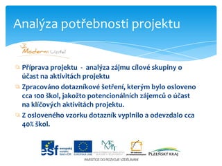Příprava projektu  -  analýza zájmu cílové skupiny o účast na aktivitách projektu Zpracováno dotazníkové šetření, kterým bylo osloveno cca 100 škol, jakožto potencionálních zájemců o účast na klíčových aktivitách projektu. Zosloveného vzorku dotazník vyplnilo a odevzdalo cca 40% škol.Analýza potřebnosti projektu