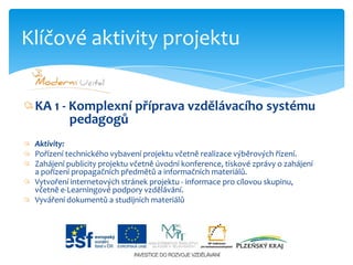 KA 1 - Komplexní příprava vzdělávacího systému                        pedagogůAktivity:Pořízení technického vybavení projektu včetně realizace výběrových řízení.Zahájení publicity projektu včetně úvodní konference, tiskové zprávy o zahájení a pořízení propagačních předmětů a informačních materiálů.Vytvoření internetových stránek projektu - informace pro cílovou skupinu, včetně e-Learningovépodpory vzdělávání.Vyváření dokumentů a studijních materiálůKlíčové aktivity projektu