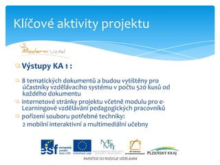 Výstupy KA 1 :8 tematických dokumentů a budou vytištěny pro          účastníky vzdělávacího systému v počtu 520 kusů od     každého dokumentuinternetové stránky projektu včetně modulu pro e-Learningovévzdělávání pedagogických pracovníkůpořízení souboru potřebné techniky:     2 mobilní interaktivní a multimediální učebnyKlíčové aktivity projektu