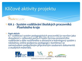 KA 2 - Systém vzdělávání školských pracovníků Plzeňského krajePopis aktivit:ICT vzdělávací systém pedagogických pracovníků je navržen jako                     dvoudenní v celkovém počtu 8 hodin formou prezenčního      vzdělávání a dále rozšířeného o distanční e-learningový systém s       následnou online podporou pedagogů v kombinaci se      samostudiem podpořeným připraveným souborem dokumentů                          a studijních materiálů.Klíčové aktivity projektu