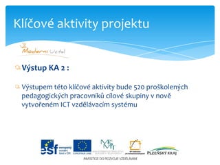 Výstup KA 2 :Výstupem této klíčové aktivity bude 520 proškolených         pedagogických pracovníků cílové skupiny v nově    vytvořeném ICT vzdělávacím systémuKlíčové aktivity projektu
