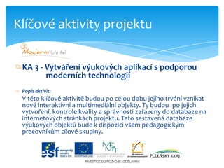 KA 3 - Vytváření výukových aplikací s podporou                    moderních technologiíPopis aktivit:V této klíčové aktivitě budou po celou dobu jejího trvání vznikat nové interaktivní a multimediální objekty. Ty budou 	po jejich vytvoření, kontrole kvality a správnosti zařazeny do databáze na internetových stránkách projektu. Tato sestavená databáze výukových objektů bude k dispozici všem pedagogickým pracovníkům cílové skupiny.Klíčové aktivity projektu