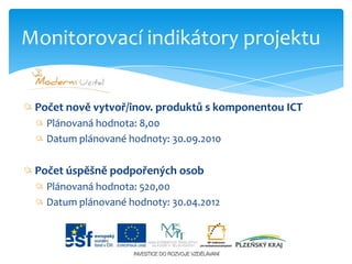 Monitorovací indikátory projektuPočet nově vytvoř/inov. produktů s komponentou ICTPlánovaná hodnota: 8,00Datum plánované hodnoty: 30.09.2010Počet úspěšně podpořených osobPlánovaná hodnota: 520,00Datum plánované hodnoty: 30.04.2012