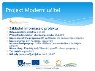 Základní  informace o projektuDatum zahájení projektu: 1.5.2010Předpokládané datum ukončení projektu: 30.4.2012Název operačního programu: OP Vzdělávání pro konkurenceschopnostNázev prioritní osy: Počáteční vzděláváníNázev oblasti podpory: Další vzdělávání pracovníků škol a školských zařízeníNázev výzvy:  Plzeňský kraj - Výzva č. 2 pro GP - oblast podpory 1.3Typ projektu: grantovýNáklady (uznatelné) projektu: cca 6 mil. KčProjekt Moderní učitel