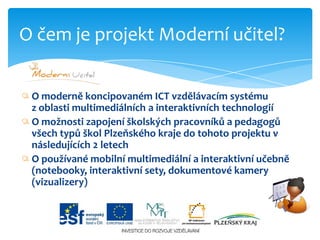 O moderně koncipovaném ICT vzdělávacím systému                 z oblasti multimediálních a interaktivních technologiíO možnosti zapojení školských pracovníků a pedagogů všech typů škol Plzeňského kraje do tohoto projektu v následujících 2 letechO používané mobilní multimediální a interaktivní učebně  (notebooky, interaktivní sety, dokumentové kamery (vizualizery)O čem je projekt Moderní učitel?