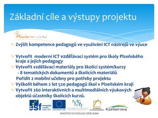 Zvýšitkompetence pedagogů ve využívání ICT nástrojů ve výuceVytvořit moderní ICT vzdělávací systém pro školy Plzeňského kraje a jejich pedagogyVytvořit vzdělávací materiály pro školící systém/kurzy  - 8 tematických dokumentů a školících materiálů      Pořídit 2 mobilní učebny pro potřeby projektu Vyškolit během 2 let 520 pedagogů škol v Plzeňském krajiVytvořit 260 interaktivních a multimediálních výukových	objektů účastníky školících kurzů.Základní cíle a výstupy projektu