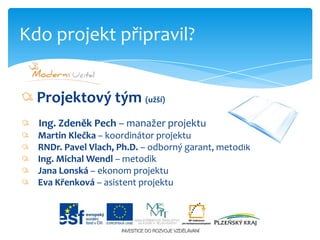 Projektový tým (užší)   Ing. Zdeněk Pech – manažer projektu   Martin Klečka – koordinátor projektu   RNDr. Pavel Vlach, Ph.D. – odborný garant, metodik   Ing. Michal Wendl – metodik   Jana Lonská – ekonom projektu   Eva Křenková – asistent projektuKdo projekt připravil?