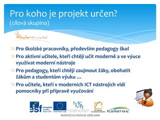 Pro školské pracovníky, především pedagogy školPro aktivní učitele, kteří chtějí učit moderně a ve výuce využívat moderní nástrojePro pedagogy, kteří chtějí zaujmout žáky, obohatit žákům a studentům výuku …Pro učitele, kteří v moderních ICT nástrojích vidí pomocníky při přípravě vyučováníPro koho je projekt určen?(cílová skupina)