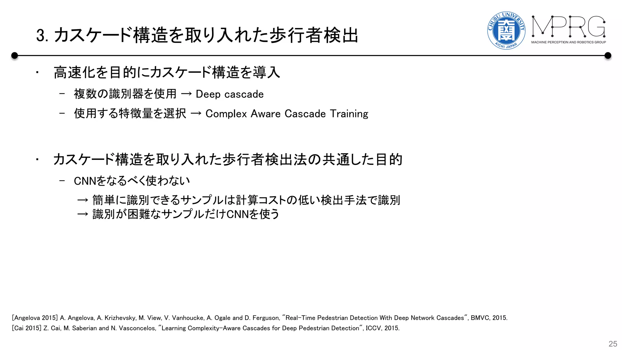 3. カスケード構造を取り入れた歩行者検出
• 高速化を目的にカスケード構造を導入
– 複数の識別器を使用 → Deep cascade
– 使用する特徴量を選択 → Complex Aware Cascade Training
• カスケード構造を取り入れた歩行者検出法の共通した目的
– CNNをなるべく使わない
25
→ 簡単に識別できるサンプルは計算コストの低い検出手法で識別
→ 識別が困難なサンプルだけCNNを使う
[Cai 2015] Z. Cai, M. Saberian and N. Vasconcelos, "Learning Complexity-Aware Cascades for Deep Pedestrian Detection", ICCV, 2015.
[Angelova 2015] A. Angelova, A. Krizhevsky, M. View, V. Vanhoucke, A. Ogale and D. Ferguson, "Real-Time Pedestrian Detection With Deep Network Cascades", BMVC, 2015.
 