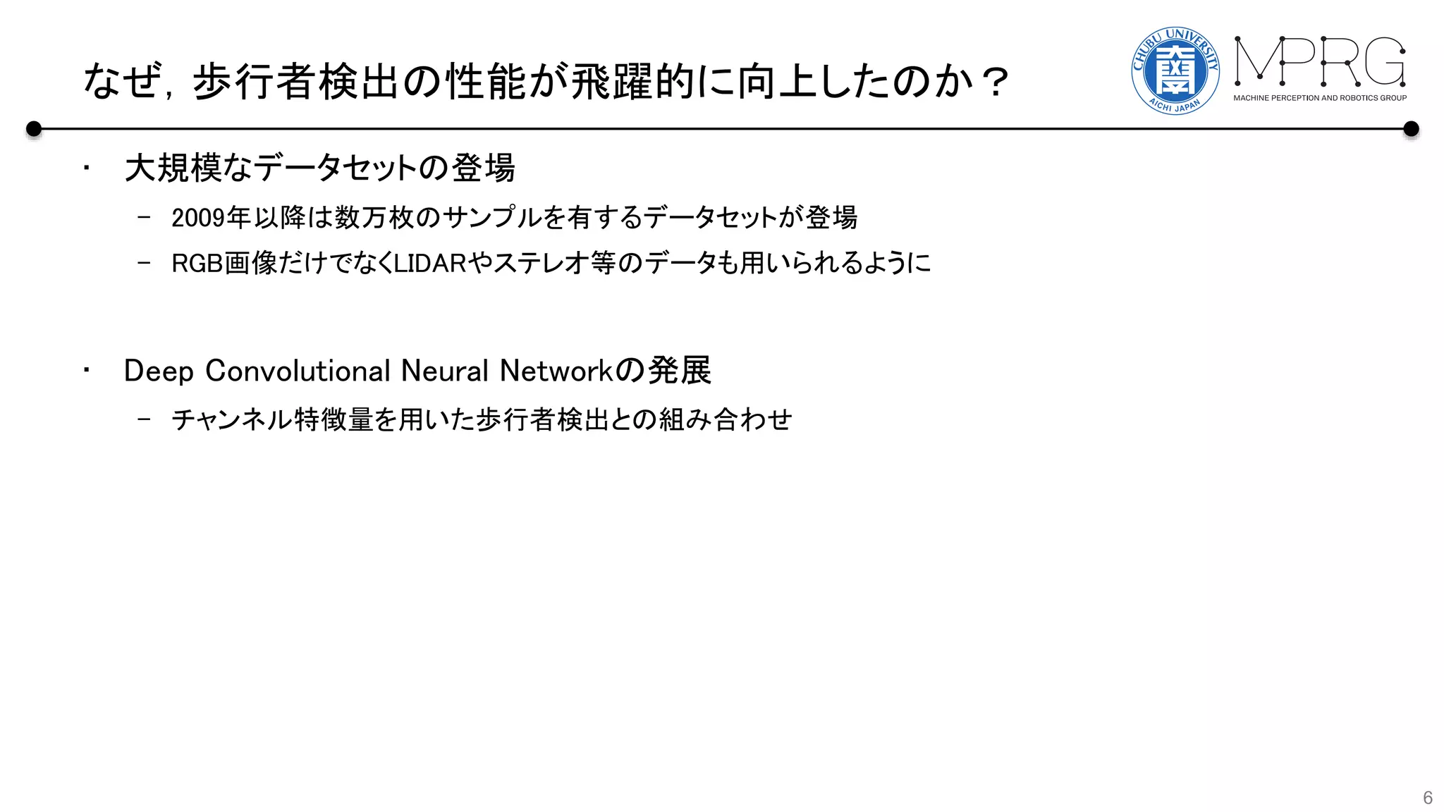 なぜ，歩行者検出の性能が飛躍的に向上したのか？
• 大規模なデータセットの登場
– 2009年以降は数万枚のサンプルを有するデータセットが登場
– RGB画像だけでなくLIDARやステレオ等のデータも用いられるように
• Deep Convolutional Neural Networkの発展
– チャンネル特徴量を用いた歩行者検出との組み合わせ
6
 