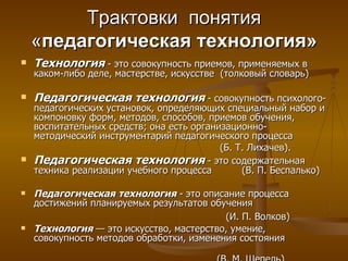 Трактовки  понятия « педагогическая технология» Технология  - это совокупность приемов, применяемых в каком-либо деле, мастерстве, искусстве  (толковый словарь) Педагогическая технология  - совокупность психолого-педагогических установок, определяющих специальный набор и компоновку форм, методов, способов, приемов обучения, воспитательных средств; она есть организационно-методический инструментарий педагогического процесса  (Б. Т. Лихачев).  Педагогическая технология  - это содержательная техника реализации учебного процесса  (В. П. Беспалько) Педагогическая технология   - это описание процесса достижений планируемых результатов обучения  (И. П. Волков)   Технология  — это искусство, мастерство, умение, совокупность методов обработки, изменения состояния  (В. М. Шепель) 