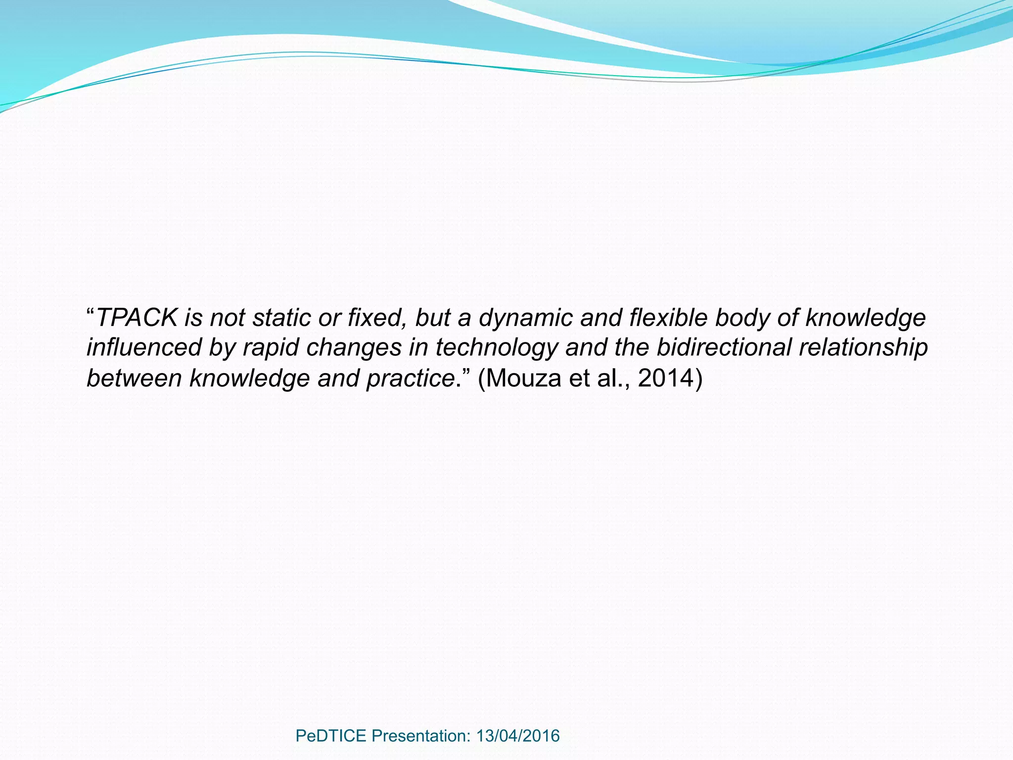 PeDTICE Presentation: 13/04/2016
“TPACK is not static or fixed, but a dynamic and flexible body of knowledge
influenced by rapid changes in technology and the bidirectional relationship
between knowledge and practice.” (Mouza et al., 2014)
 