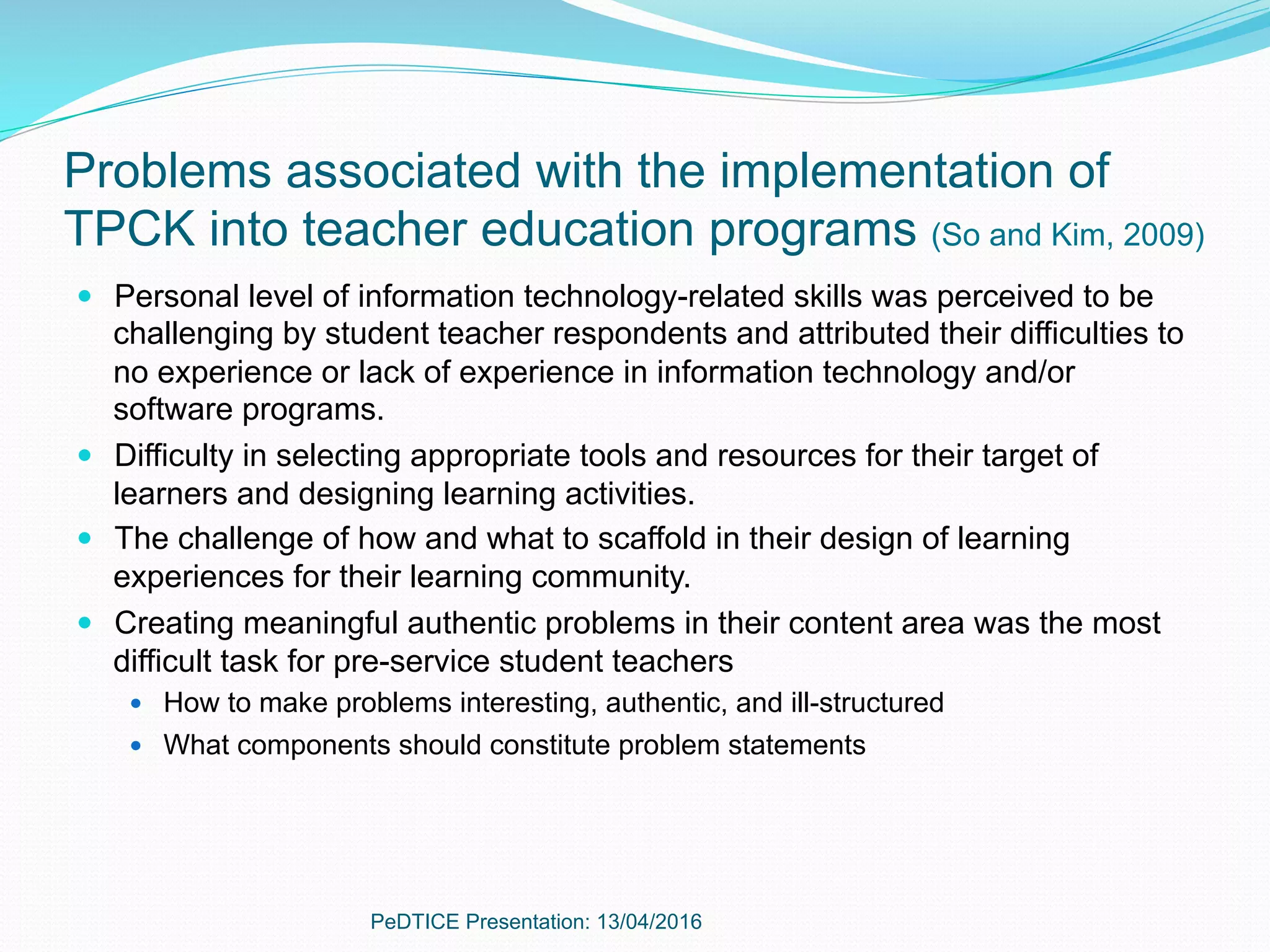 Problems associated with the implementation of
TPCK into teacher education programs (So and Kim, 2009)
—  Personal level of information technology-related skills was perceived to be
challenging by student teacher respondents and attributed their difficulties to
no experience or lack of experience in information technology and/or
software programs.
—  Difficulty in selecting appropriate tools and resources for their target of
learners and designing learning activities.
—  The challenge of how and what to scaffold in their design of learning
experiences for their learning community.
—  Creating meaningful authentic problems in their content area was the most
difficult task for pre-service student teachers
—  How to make problems interesting, authentic, and ill-structured
—  What components should constitute problem statements
PeDTICE Presentation: 13/04/2016
 