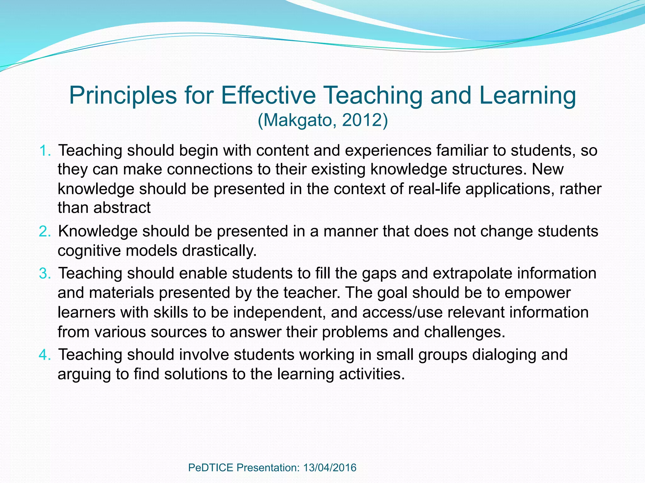 Principles for Effective Teaching and Learning
(Makgato, 2012)
1.  Teaching should begin with content and experiences familiar to students, so
they can make connections to their existing knowledge structures. New
knowledge should be presented in the context of real-life applications, rather
than abstract
2.  Knowledge should be presented in a manner that does not change students
cognitive models drastically.
3.  Teaching should enable students to fill the gaps and extrapolate information
and materials presented by the teacher. The goal should be to empower
learners with skills to be independent, and access/use relevant information
from various sources to answer their problems and challenges.
4.  Teaching should involve students working in small groups dialoging and
arguing to find solutions to the learning activities.
PeDTICE Presentation: 13/04/2016
 