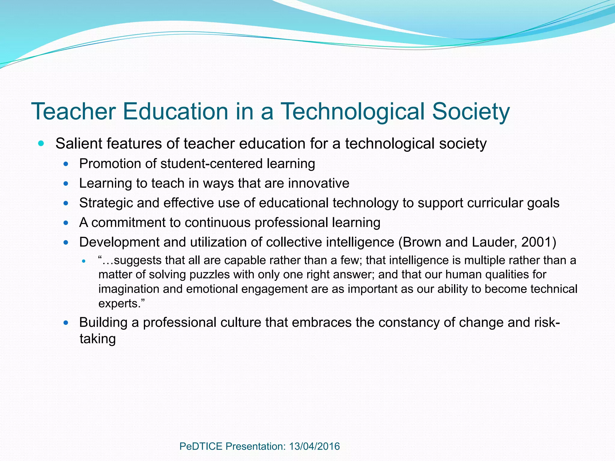 Teacher Education in a Technological Society
—  Salient features of teacher education for a technological society
—  Promotion of student-centered learning
—  Learning to teach in ways that are innovative
—  Strategic and effective use of educational technology to support curricular goals
—  A commitment to continuous professional learning
—  Development and utilization of collective intelligence (Brown and Lauder, 2001)
—  “…suggests that all are capable rather than a few; that intelligence is multiple rather than a
matter of solving puzzles with only one right answer; and that our human qualities for
imagination and emotional engagement are as important as our ability to become technical
experts.”
—  Building a professional culture that embraces the constancy of change and risk-
taking
PeDTICE Presentation: 13/04/2016
 