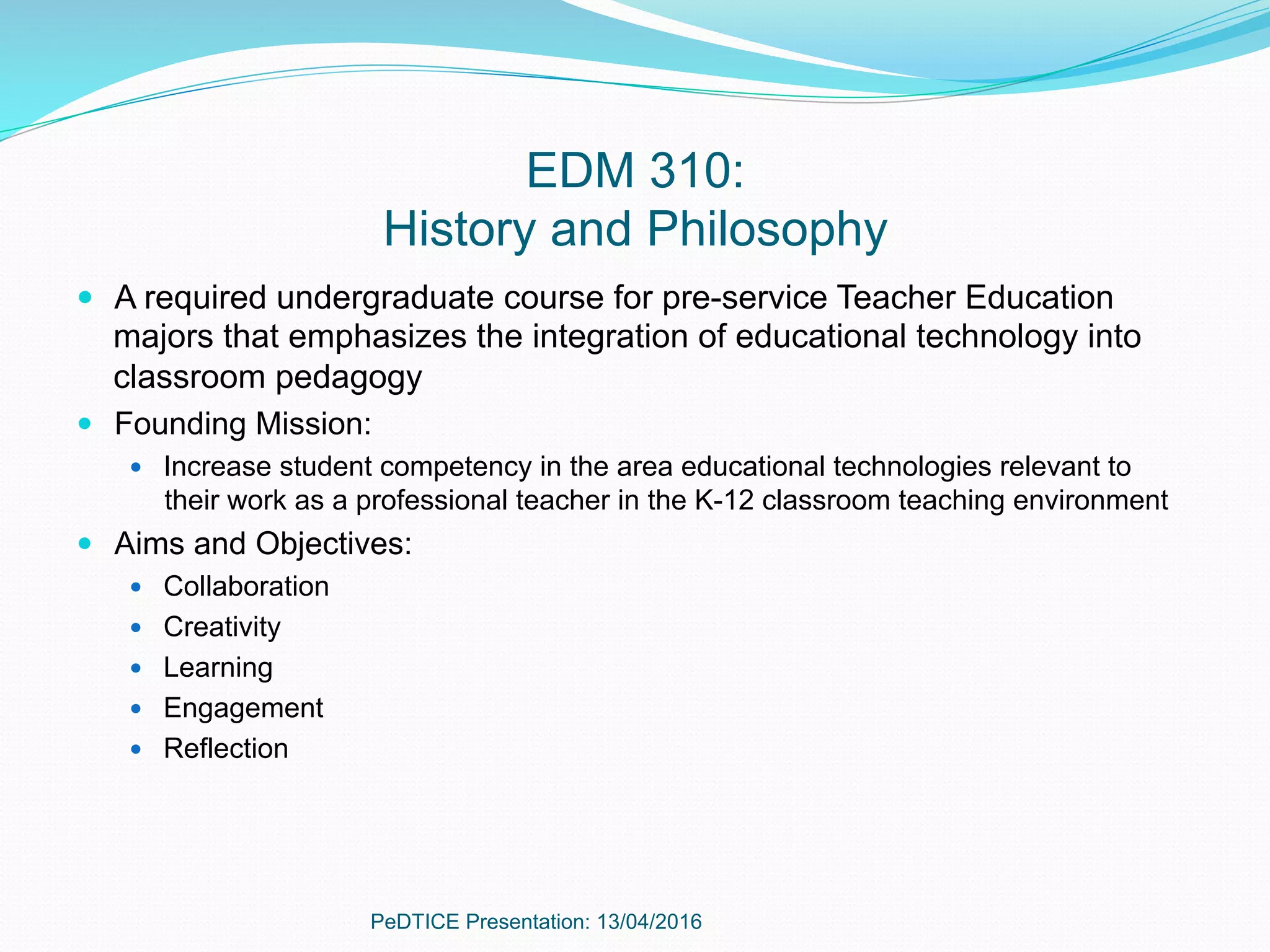 EDM 310:
History and Philosophy
—  A required undergraduate course for pre-service Teacher Education
majors that emphasizes the integration of educational technology into
classroom pedagogy
—  Founding Mission:
—  Increase student competency in the area educational technologies relevant to
their work as a professional teacher in the K-12 classroom teaching environment
—  Aims and Objectives:
—  Collaboration
—  Creativity
—  Learning
—  Engagement
—  Reflection
PeDTICE Presentation: 13/04/2016
 