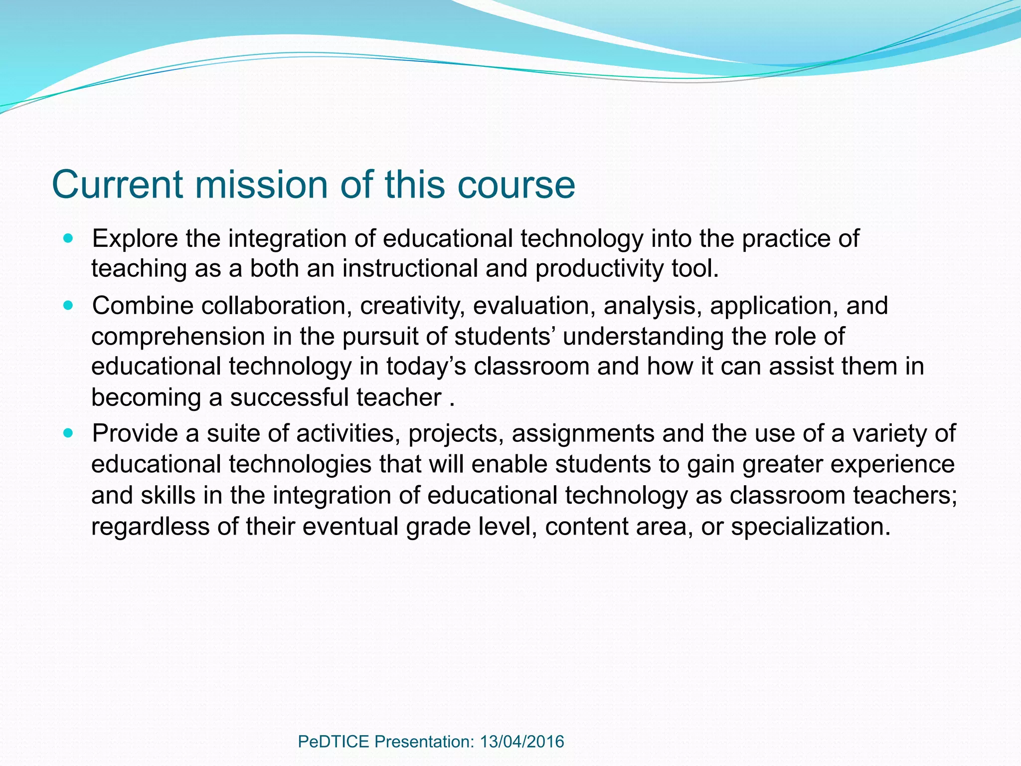 Current mission of this course
—  Explore the integration of educational technology into the practice of
teaching as a both an instructional and productivity tool.
—  Combine collaboration, creativity, evaluation, analysis, application, and
comprehension in the pursuit of students’ understanding the role of
educational technology in today’s classroom and how it can assist them in
becoming a successful teacher .
—  Provide a suite of activities, projects, assignments and the use of a variety of
educational technologies that will enable students to gain greater experience
and skills in the integration of educational technology as classroom teachers;
regardless of their eventual grade level, content area, or specialization.
PeDTICE Presentation: 13/04/2016
 
