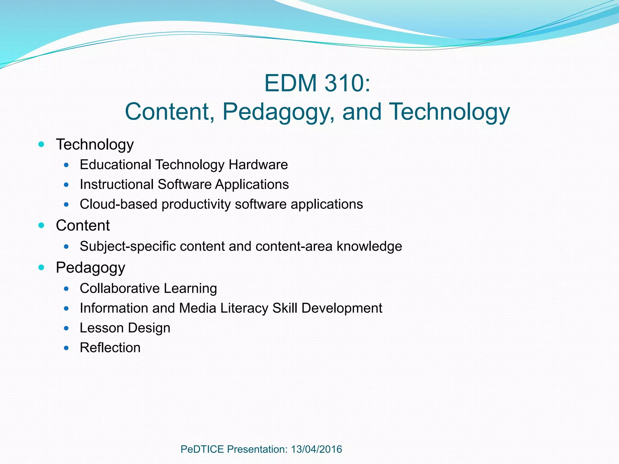 EDM 310:
Content, Pedagogy, and Technology
—  Technology
—  Educational Technology Hardware
—  Instructional Software Applications
—  Cloud-based productivity software applications
—  Content
—  Subject-specific content and content-area knowledge
—  Pedagogy
—  Collaborative Learning
—  Information and Media Literacy Skill Development
—  Lesson Design
—  Reflection
PeDTICE Presentation: 13/04/2016
 