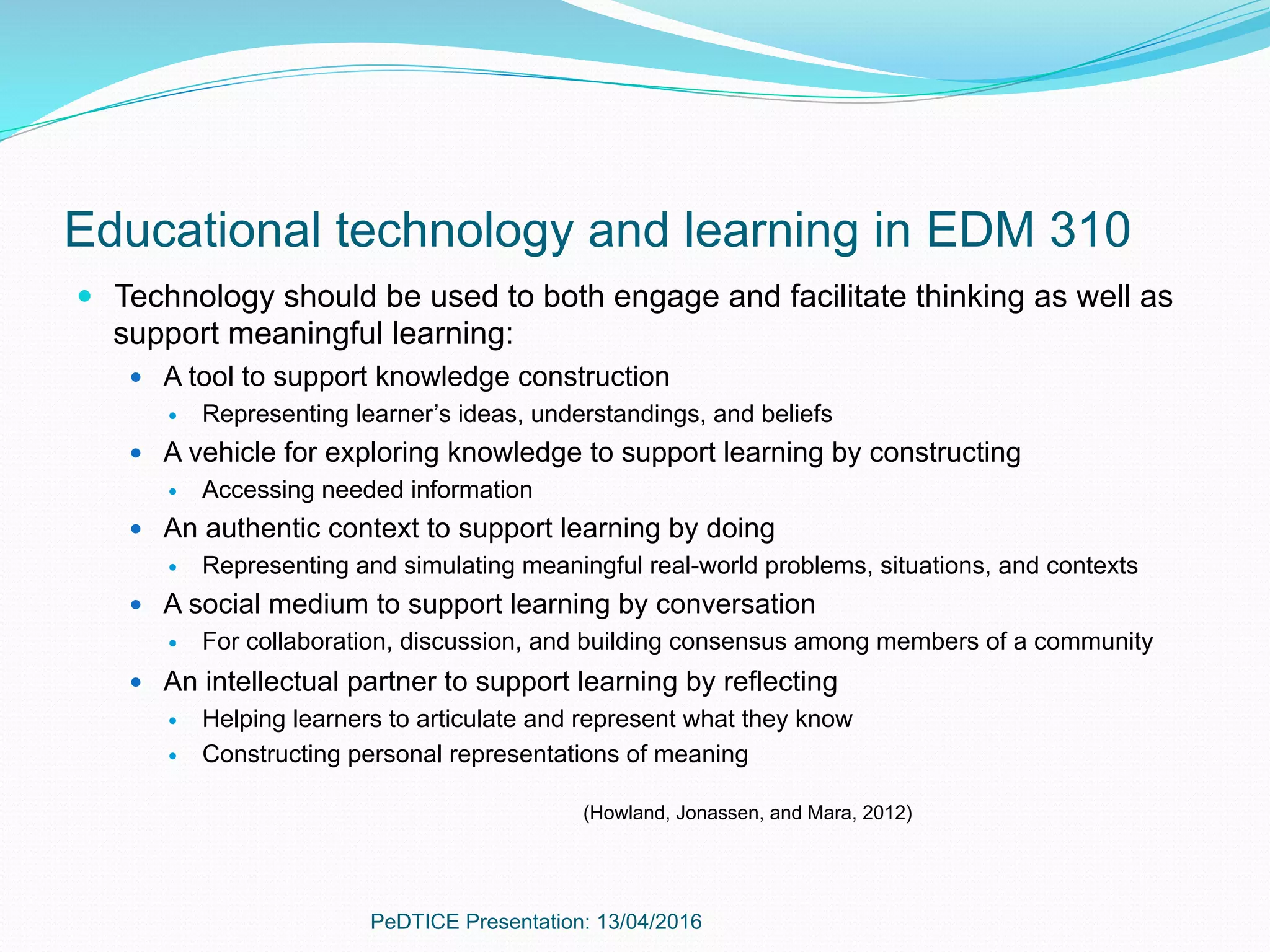 Educational technology and learning in EDM 310
—  Technology should be used to both engage and facilitate thinking as well as
support meaningful learning:
—  A tool to support knowledge construction
—  Representing learner’s ideas, understandings, and beliefs
—  A vehicle for exploring knowledge to support learning by constructing
—  Accessing needed information
—  An authentic context to support learning by doing
—  Representing and simulating meaningful real-world problems, situations, and contexts
—  A social medium to support learning by conversation
—  For collaboration, discussion, and building consensus among members of a community
—  An intellectual partner to support learning by reflecting
—  Helping learners to articulate and represent what they know
—  Constructing personal representations of meaning
(Howland, Jonassen, and Mara, 2012)
PeDTICE Presentation: 13/04/2016
 