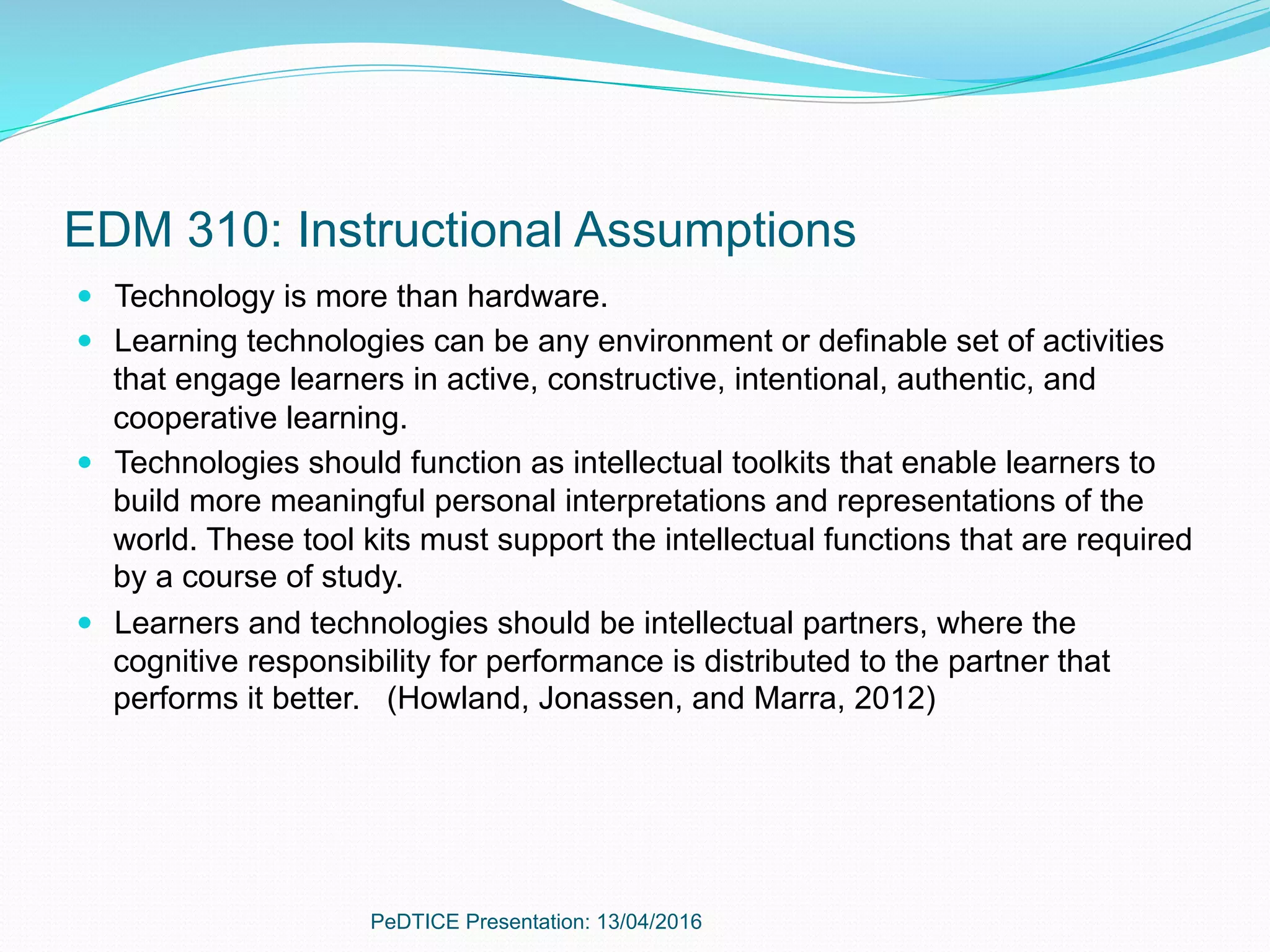 EDM 310: Instructional Assumptions
—  Technology is more than hardware.
—  Learning technologies can be any environment or definable set of activities
that engage learners in active, constructive, intentional, authentic, and
cooperative learning.
—  Technologies should function as intellectual toolkits that enable learners to
build more meaningful personal interpretations and representations of the
world. These tool kits must support the intellectual functions that are required
by a course of study.
—  Learners and technologies should be intellectual partners, where the
cognitive responsibility for performance is distributed to the partner that
performs it better. (Howland, Jonassen, and Marra, 2012)
PeDTICE Presentation: 13/04/2016
 