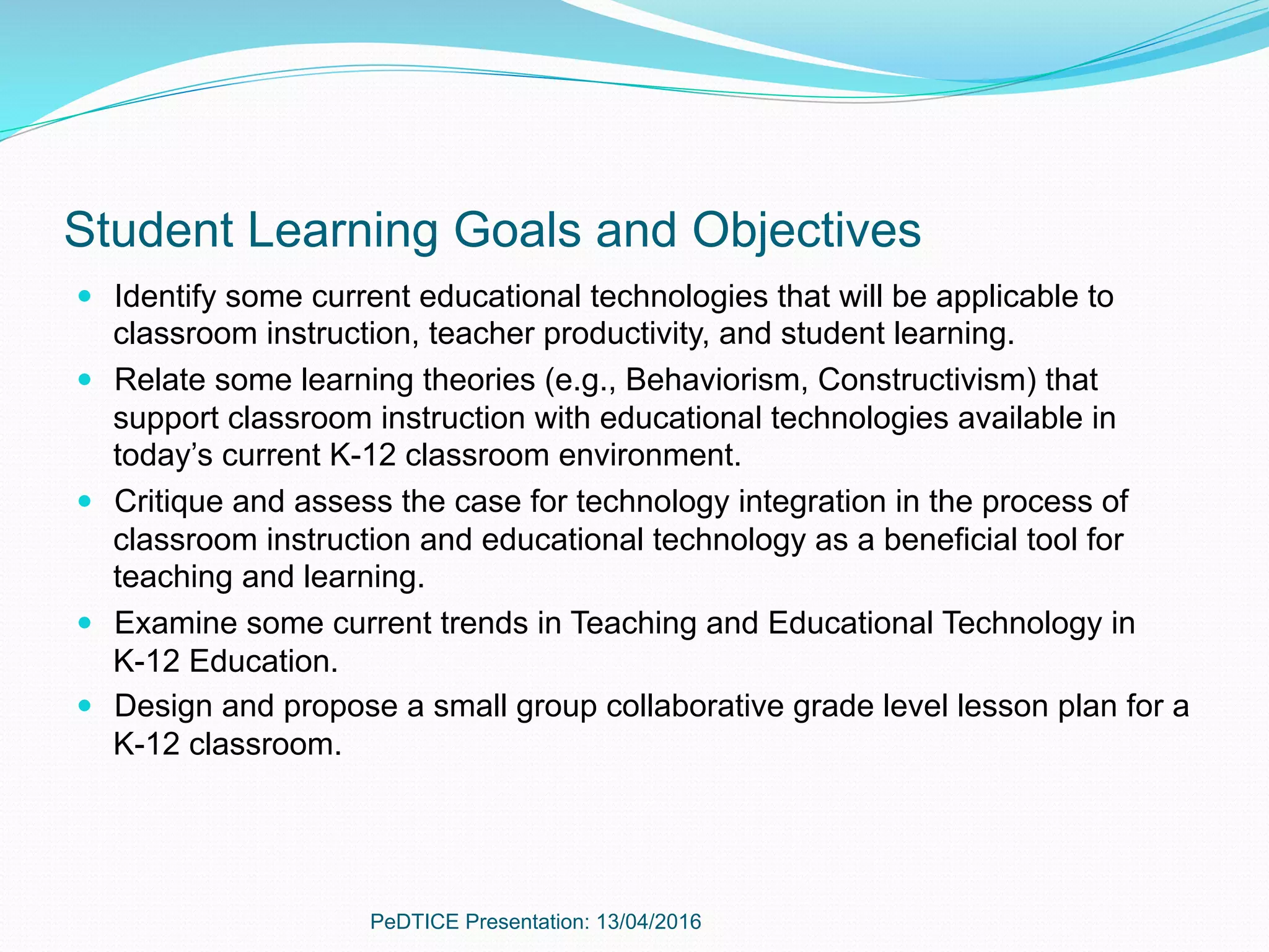 Student Learning Goals and Objectives
—  Identify some current educational technologies that will be applicable to
classroom instruction, teacher productivity, and student learning.
—  Relate some learning theories (e.g., Behaviorism, Constructivism) that
support classroom instruction with educational technologies available in
today’s current K-12 classroom environment.
—  Critique and assess the case for technology integration in the process of
classroom instruction and educational technology as a beneficial tool for
teaching and learning.
—  Examine some current trends in Teaching and Educational Technology in
K-12 Education.
—  Design and propose a small group collaborative grade level lesson plan for a
K-12 classroom.
PeDTICE Presentation: 13/04/2016
 