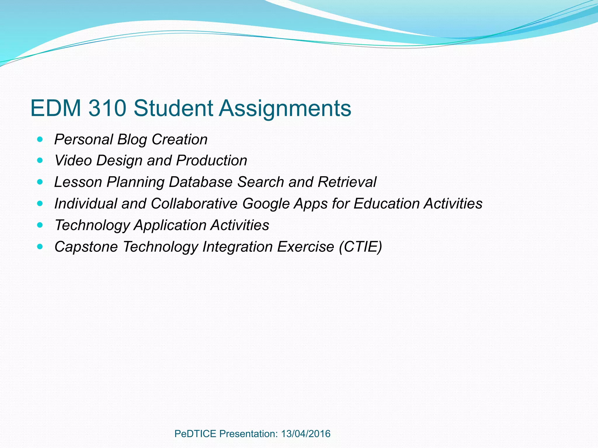 EDM 310 Student Assignments
—  Personal Blog Creation
—  Video Design and Production
—  Lesson Planning Database Search and Retrieval
—  Individual and Collaborative Google Apps for Education Activities
—  Technology Application Activities
—  Capstone Technology Integration Exercise (CTIE)
PeDTICE Presentation: 13/04/2016
 