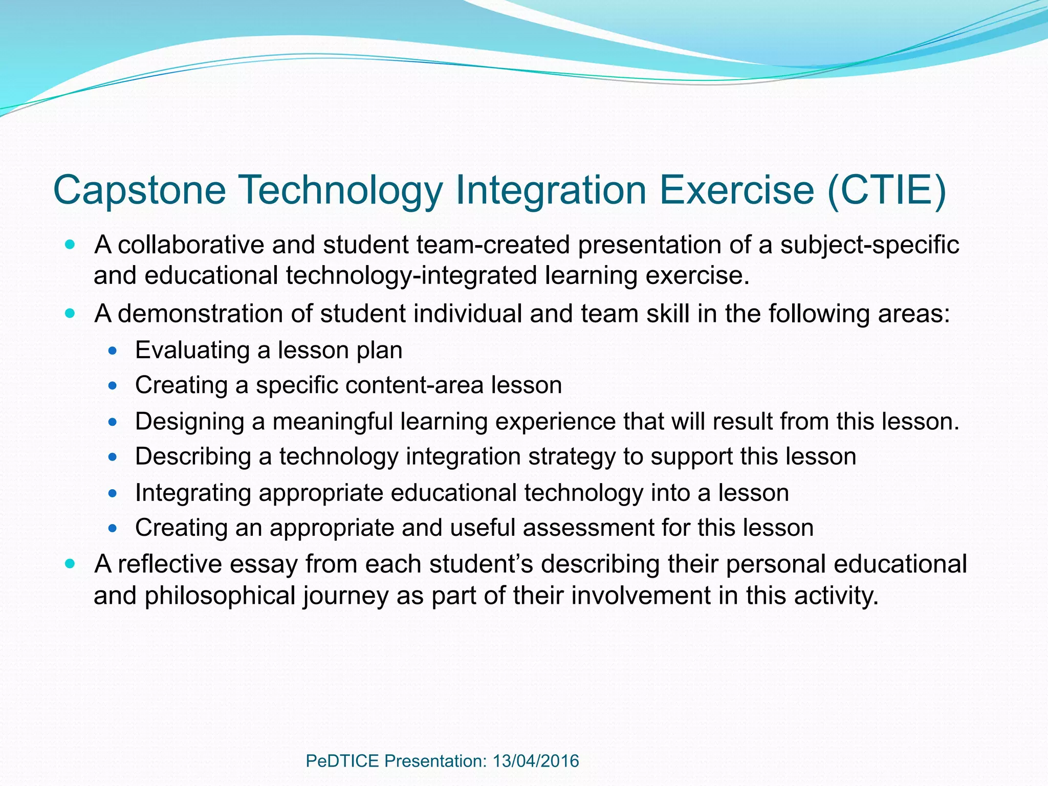 Capstone Technology Integration Exercise (CTIE)
—  A collaborative and student team-created presentation of a subject-specific
and educational technology-integrated learning exercise.
—  A demonstration of student individual and team skill in the following areas:
—  Evaluating a lesson plan
—  Creating a specific content-area lesson
—  Designing a meaningful learning experience that will result from this lesson.
—  Describing a technology integration strategy to support this lesson
—  Integrating appropriate educational technology into a lesson
—  Creating an appropriate and useful assessment for this lesson
—  A reflective essay from each student’s describing their personal educational
and philosophical journey as part of their involvement in this activity.
PeDTICE Presentation: 13/04/2016
 