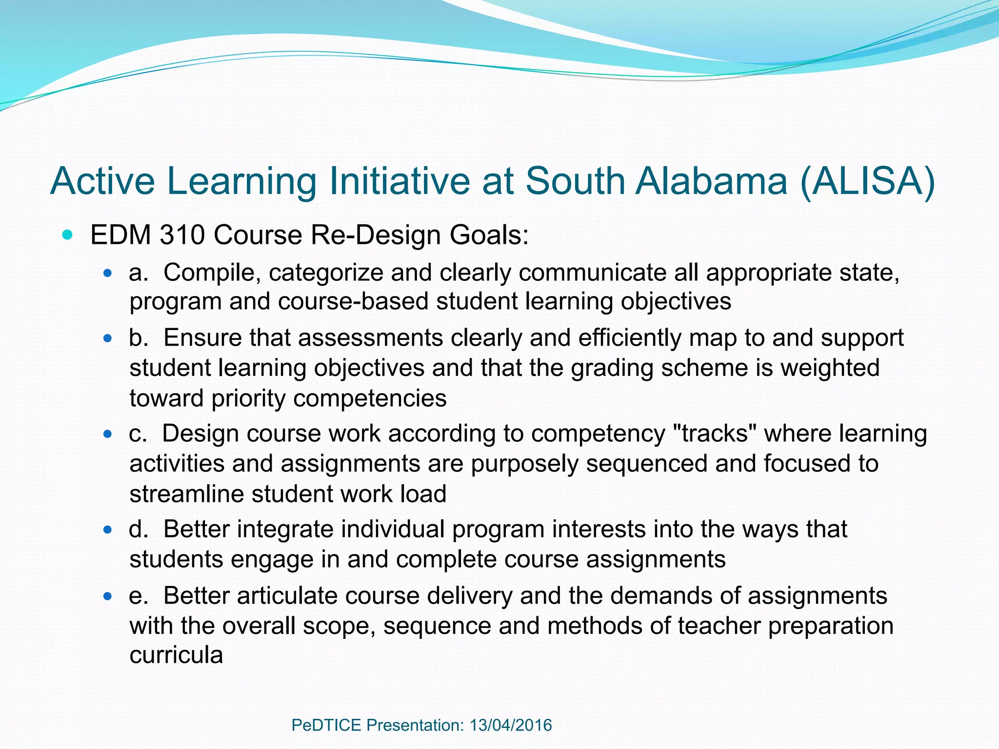 Active Learning Initiative at South Alabama (ALISA)
—  EDM 310 Course Re-Design Goals:
—  a. Compile, categorize and clearly communicate all appropriate state,
program and course-based student learning objectives
—  b. Ensure that assessments clearly and efficiently map to and support
student learning objectives and that the grading scheme is weighted
toward priority competencies
—  c. Design course work according to competency "tracks" where learning
activities and assignments are purposely sequenced and focused to
streamline student work load
—  d. Better integrate individual program interests into the ways that
students engage in and complete course assignments
—  e. Better articulate course delivery and the demands of assignments
with the overall scope, sequence and methods of teacher preparation
curricula
PeDTICE Presentation: 13/04/2016
 