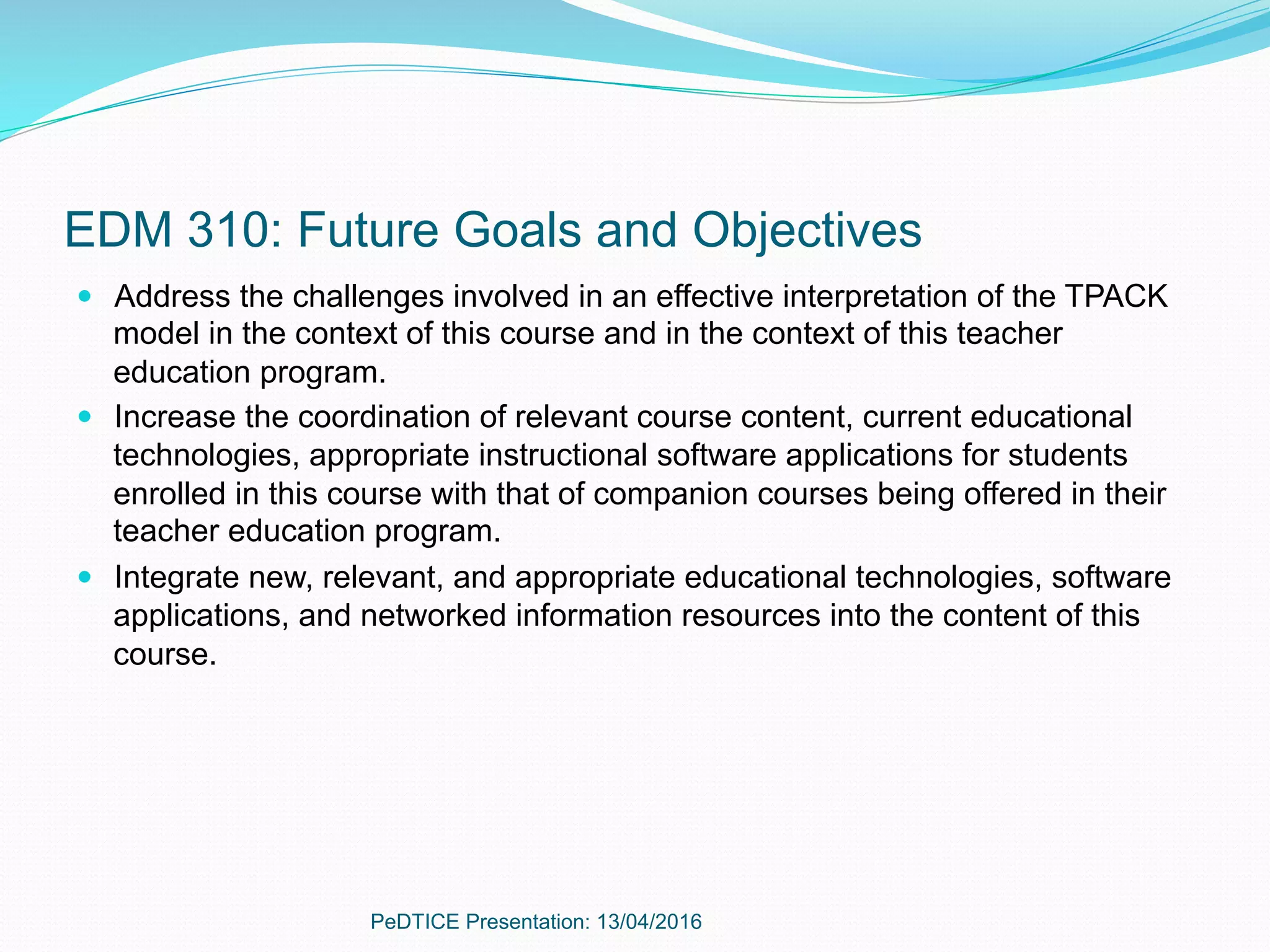 EDM 310: Future Goals and Objectives
—  Address the challenges involved in an effective interpretation of the TPACK
model in the context of this course and in the context of this teacher
education program.
—  Increase the coordination of relevant course content, current educational
technologies, appropriate instructional software applications for students
enrolled in this course with that of companion courses being offered in their
teacher education program.
—  Integrate new, relevant, and appropriate educational technologies, software
applications, and networked information resources into the content of this
course.
PeDTICE Presentation: 13/04/2016
 