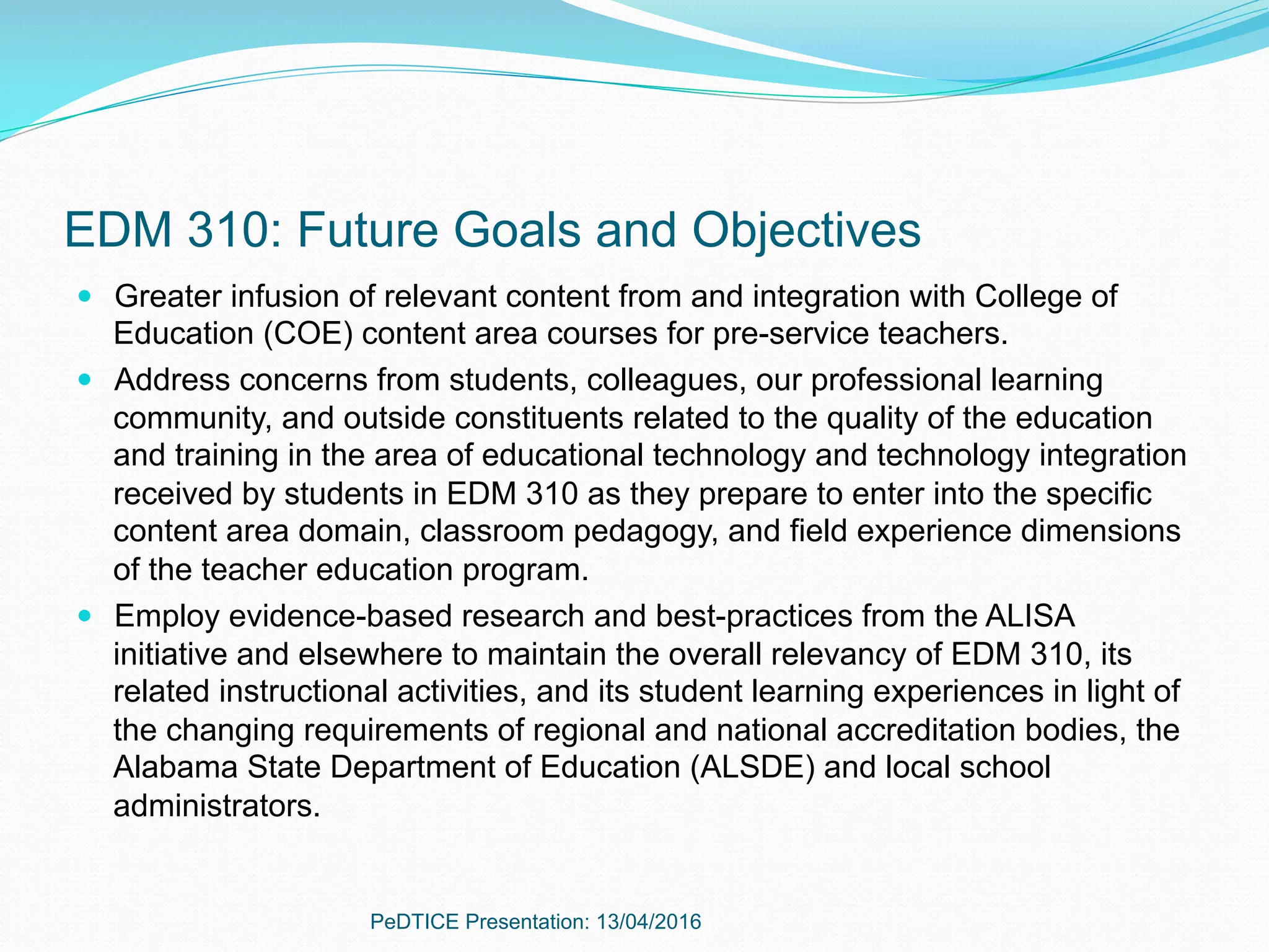 EDM 310: Future Goals and Objectives
—  Greater infusion of relevant content from and integration with College of
Education (COE) content area courses for pre-service teachers.
—  Address concerns from students, colleagues, our professional learning
community, and outside constituents related to the quality of the education
and training in the area of educational technology and technology integration
received by students in EDM 310 as they prepare to enter into the specific
content area domain, classroom pedagogy, and field experience dimensions
of the teacher education program.
—  Employ evidence-based research and best-practices from the ALISA
initiative and elsewhere to maintain the overall relevancy of EDM 310, its
related instructional activities, and its student learning experiences in light of
the changing requirements of regional and national accreditation bodies, the
Alabama State Department of Education (ALSDE) and local school
administrators.
PeDTICE Presentation: 13/04/2016
 