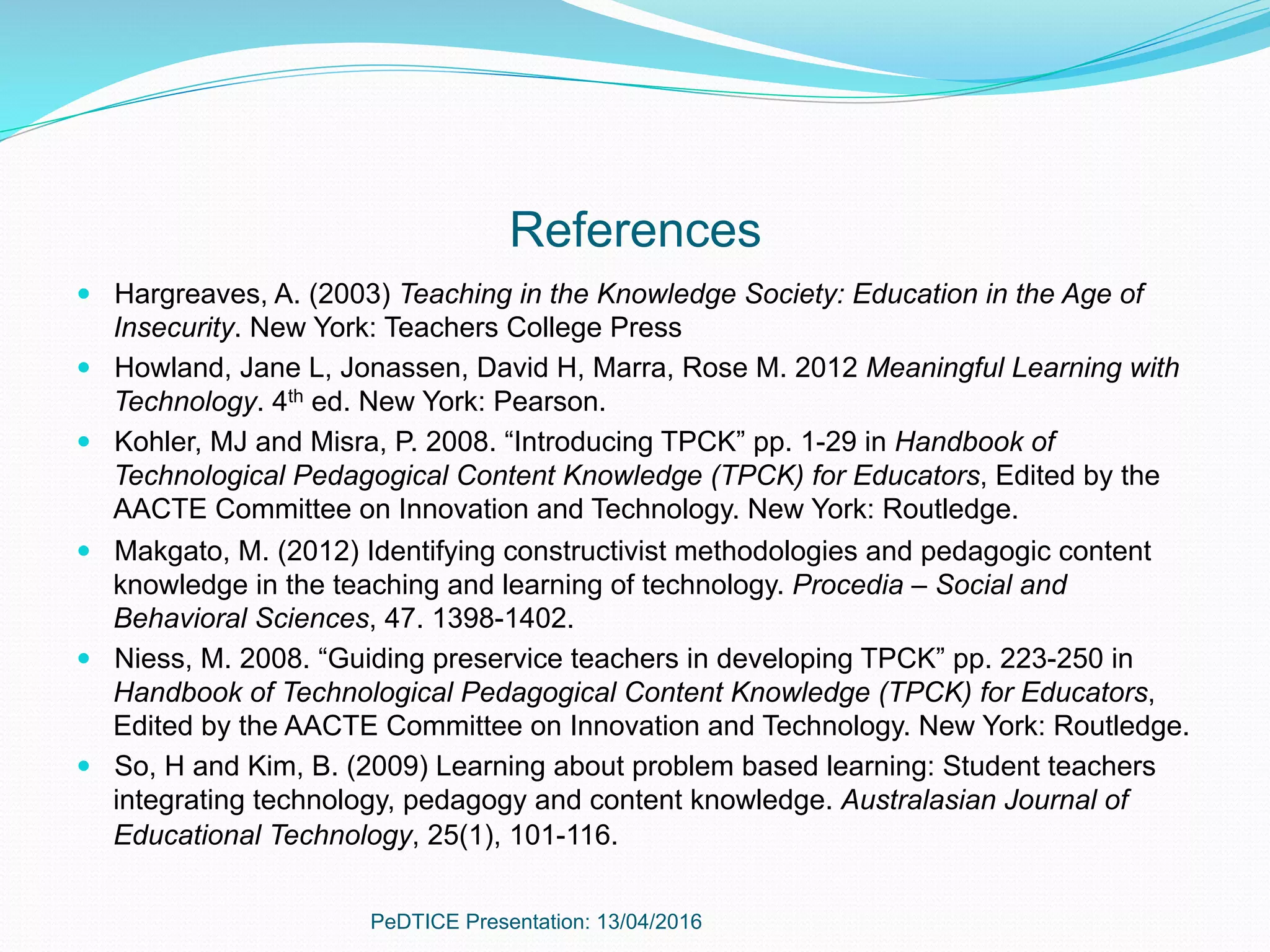 References
—  Hargreaves, A. (2003) Teaching in the Knowledge Society: Education in the Age of
Insecurity. New York: Teachers College Press
—  Howland, Jane L, Jonassen, David H, Marra, Rose M. 2012 Meaningful Learning with
Technology. 4th ed. New York: Pearson.
—  Kohler, MJ and Misra, P. 2008. “Introducing TPCK” pp. 1-29 in Handbook of
Technological Pedagogical Content Knowledge (TPCK) for Educators, Edited by the
AACTE Committee on Innovation and Technology. New York: Routledge.
—  Makgato, M. (2012) Identifying constructivist methodologies and pedagogic content
knowledge in the teaching and learning of technology. Procedia – Social and
Behavioral Sciences, 47. 1398-1402.
—  Niess, M. 2008. “Guiding preservice teachers in developing TPCK” pp. 223-250 in
Handbook of Technological Pedagogical Content Knowledge (TPCK) for Educators,
Edited by the AACTE Committee on Innovation and Technology. New York: Routledge.
—  So, H and Kim, B. (2009) Learning about problem based learning: Student teachers
integrating technology, pedagogy and content knowledge. Australasian Journal of
Educational Technology, 25(1), 101-116.
PeDTICE Presentation: 13/04/2016
 