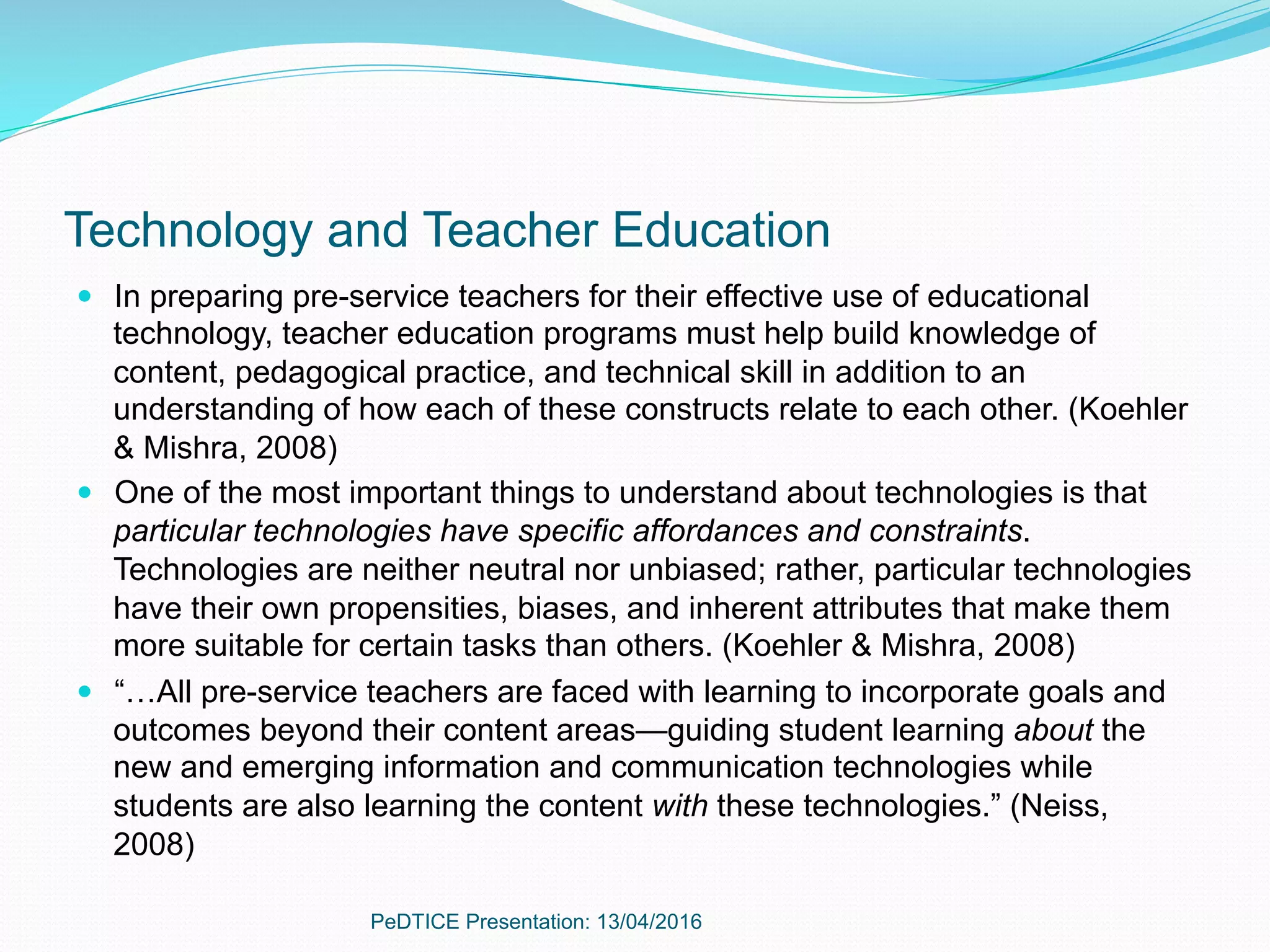 Technology and Teacher Education
—  In preparing pre-service teachers for their effective use of educational
technology, teacher education programs must help build knowledge of
content, pedagogical practice, and technical skill in addition to an
understanding of how each of these constructs relate to each other. (Koehler
& Mishra, 2008)
—  One of the most important things to understand about technologies is that
particular technologies have specific affordances and constraints.
Technologies are neither neutral nor unbiased; rather, particular technologies
have their own propensities, biases, and inherent attributes that make them
more suitable for certain tasks than others. (Koehler & Mishra, 2008)
—  “…All pre-service teachers are faced with learning to incorporate goals and
outcomes beyond their content areas—guiding student learning about the
new and emerging information and communication technologies while
students are also learning the content with these technologies.” (Neiss,
2008)
PeDTICE Presentation: 13/04/2016
 