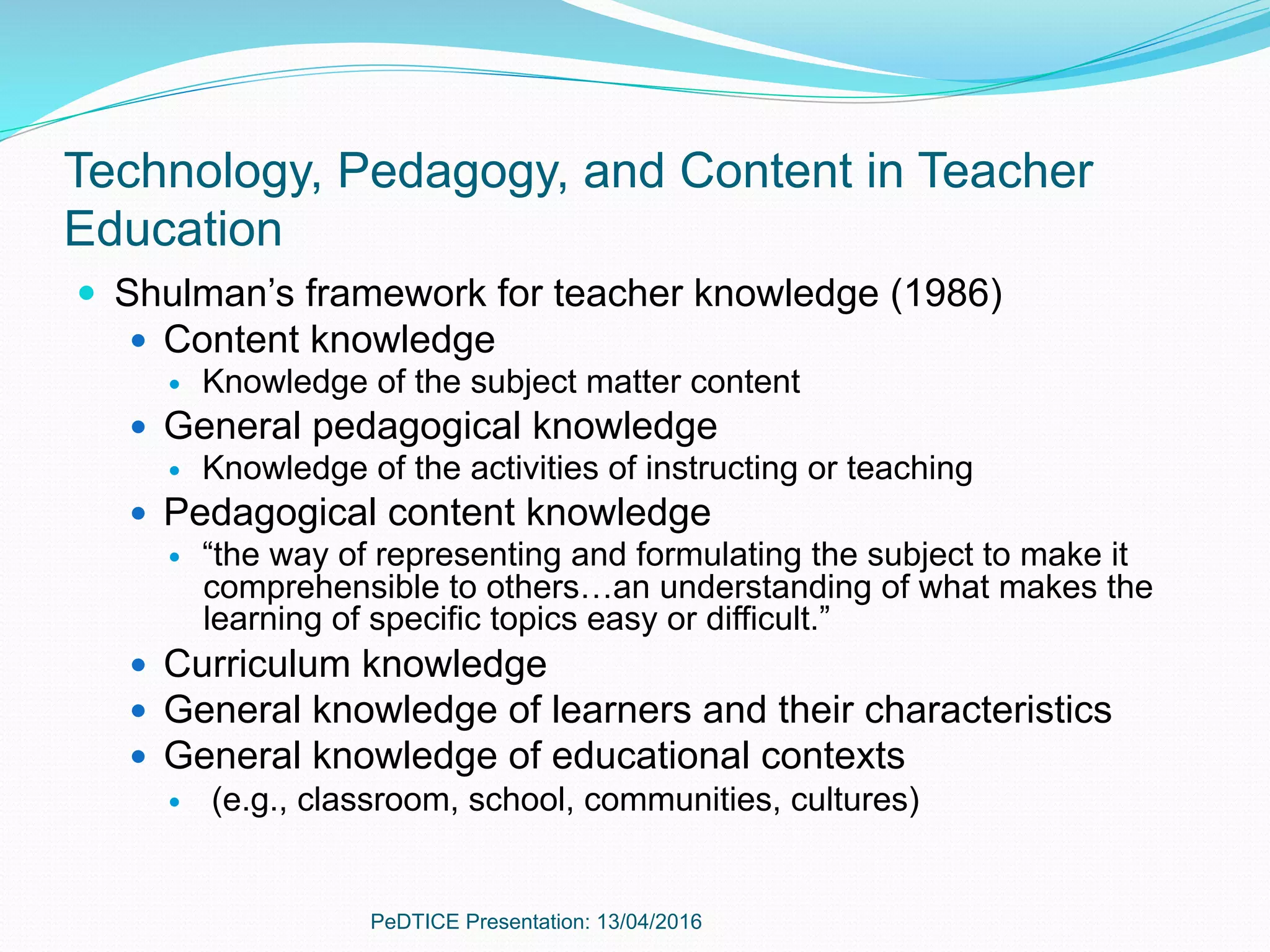 Technology, Pedagogy, and Content in Teacher
Education
—  Shulman’s framework for teacher knowledge (1986)
—  Content knowledge
—  Knowledge of the subject matter content
—  General pedagogical knowledge
—  Knowledge of the activities of instructing or teaching
—  Pedagogical content knowledge
—  “the way of representing and formulating the subject to make it
comprehensible to others…an understanding of what makes the
learning of specific topics easy or difficult.”
—  Curriculum knowledge
—  General knowledge of learners and their characteristics
—  General knowledge of educational contexts
—  (e.g., classroom, school, communities, cultures)
PeDTICE Presentation: 13/04/2016
 