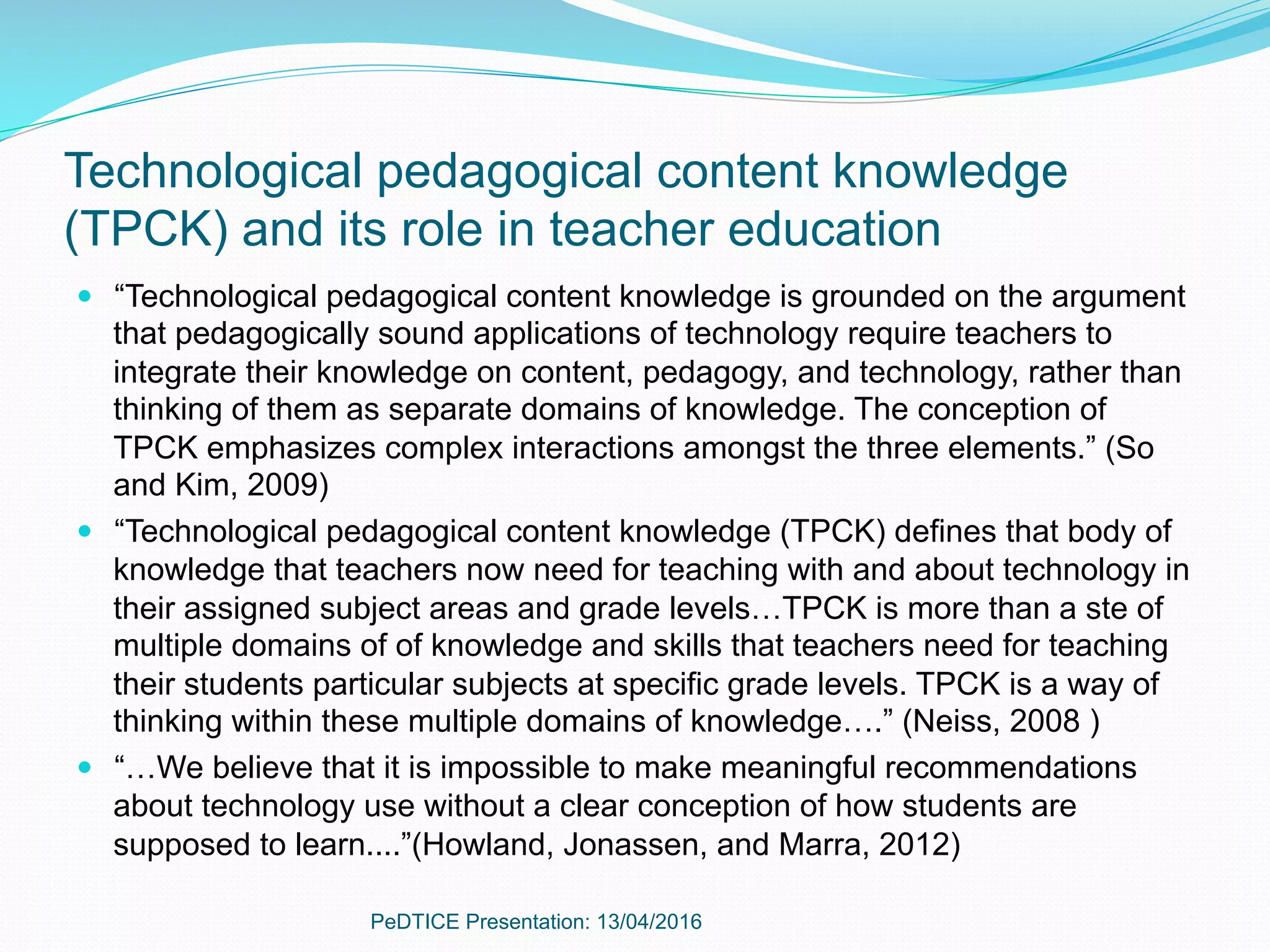 Technological pedagogical content knowledge
(TPCK) and its role in teacher education
—  “Technological pedagogical content knowledge is grounded on the argument
that pedagogically sound applications of technology require teachers to
integrate their knowledge on content, pedagogy, and technology, rather than
thinking of them as separate domains of knowledge. The conception of
TPCK emphasizes complex interactions amongst the three elements.” (So
and Kim, 2009)
—  “Technological pedagogical content knowledge (TPCK) defines that body of
knowledge that teachers now need for teaching with and about technology in
their assigned subject areas and grade levels…TPCK is more than a ste of
multiple domains of of knowledge and skills that teachers need for teaching
their students particular subjects at specific grade levels. TPCK is a way of
thinking within these multiple domains of knowledge….” (Neiss, 2008 )
—  “…We believe that it is impossible to make meaningful recommendations
about technology use without a clear conception of how students are
supposed to learn....”(Howland, Jonassen, and Marra, 2012)
PeDTICE Presentation: 13/04/2016
 