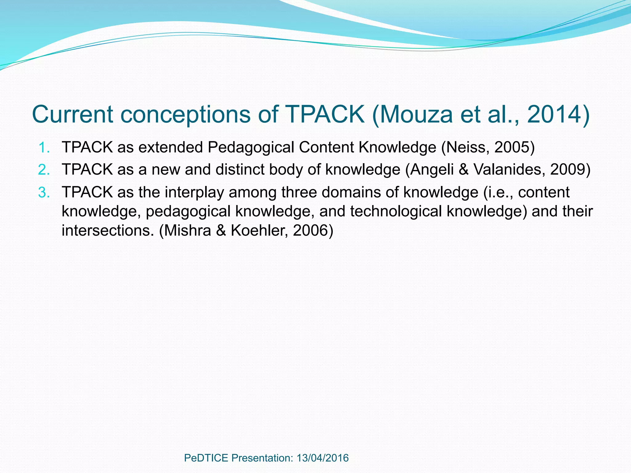 Current conceptions of TPACK (Mouza et al., 2014)
1.  TPACK as extended Pedagogical Content Knowledge (Neiss, 2005)
2.  TPACK as a new and distinct body of knowledge (Angeli & Valanides, 2009)
3.  TPACK as the interplay among three domains of knowledge (i.e., content
knowledge, pedagogical knowledge, and technological knowledge) and their
intersections. (Mishra & Koehler, 2006)
PeDTICE Presentation: 13/04/2016
 