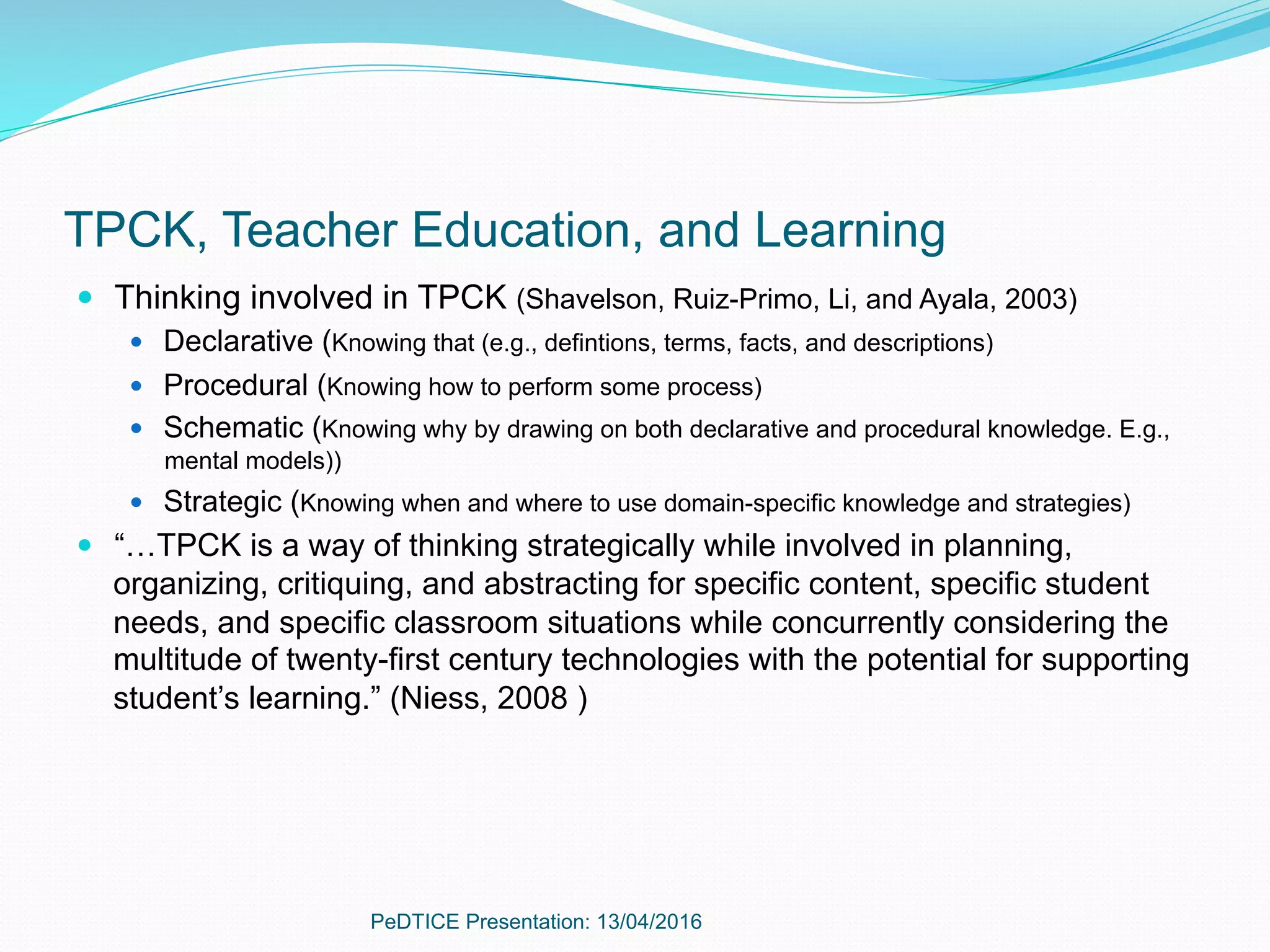 TPCK, Teacher Education, and Learning
—  Thinking involved in TPCK (Shavelson, Ruiz-Primo, Li, and Ayala, 2003)
—  Declarative (Knowing that (e.g., defintions, terms, facts, and descriptions)
—  Procedural (Knowing how to perform some process)
—  Schematic (Knowing why by drawing on both declarative and procedural knowledge. E.g.,
mental models))
—  Strategic (Knowing when and where to use domain-specific knowledge and strategies)
—  “…TPCK is a way of thinking strategically while involved in planning,
organizing, critiquing, and abstracting for specific content, specific student
needs, and specific classroom situations while concurrently considering the
multitude of twenty-first century technologies with the potential for supporting
student’s learning.” (Niess, 2008 )
PeDTICE Presentation: 13/04/2016
 
