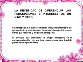 LA NECESIDAD DE DIFERENCIAR LAS
PERCEPCIONES E INTERESES DE UN
NIÑO Y OTRO

La percepción no puede analizarse independientemente del
pensamiento y los intereses. Nuestros intereses introducen
filtros que modelan y dirigen la percepción.
El principio que presupone un origen perceptivo en la
conceptualización, hoy por hoy parece claramente invalido
por la psicología moderna.

 