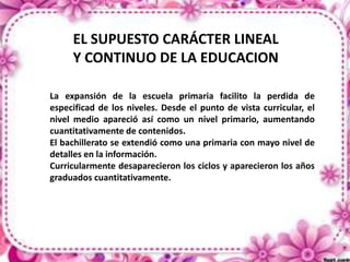 EL SUPUESTO CARÁCTER LINEAL
Y CONTINUO DE LA EDUCACION
La expansión de la escuela primaria facilito la perdida de
especificad de los niveles. Desde el punto de vista curricular, el
nivel medio apareció así como un nivel primario, aumentando
cuantitativamente de contenidos.
El bachillerato se extendió como una primaria con mayo nivel de
detalles en la información.
Curricularmente desaparecieron los ciclos y aparecieron los años
graduados cuantitativamente.

 