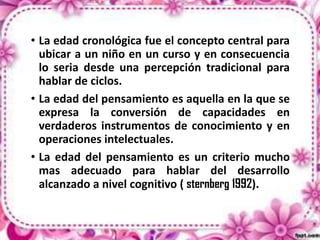 • La edad cronológica fue el concepto central para
ubicar a un niño en un curso y en consecuencia
lo seria desde una percepción tradicional para
hablar de ciclos.
• La edad del pensamiento es aquella en la que se
expresa la conversión de capacidades en
verdaderos instrumentos de conocimiento y en
operaciones intelectuales.
• La edad del pensamiento es un criterio mucho
mas adecuado para hablar del desarrollo
alcanzado a nivel cognitivo ( sternberg 1992).

 