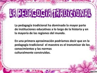 La pedagogía tradicional ha dominado la mayor parte
de instituciones educativas a lo largo de la historia y en
la mayoría de las regiones del mundo.
En una primera aproximación podríamos decir que en la
pedagogía tradicional el maestro es el transmisor de los
conocimientos y las normas
culturalmente construidas.

 