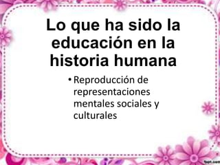 Lo que ha sido la
educación en la
historia humana
• Reproducción de
representaciones
mentales sociales y
culturales

 